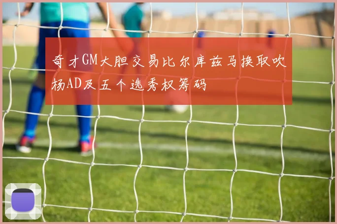 奇才GM大胆交易比尔库兹马换取吹杨AD及五个选秀权筹码