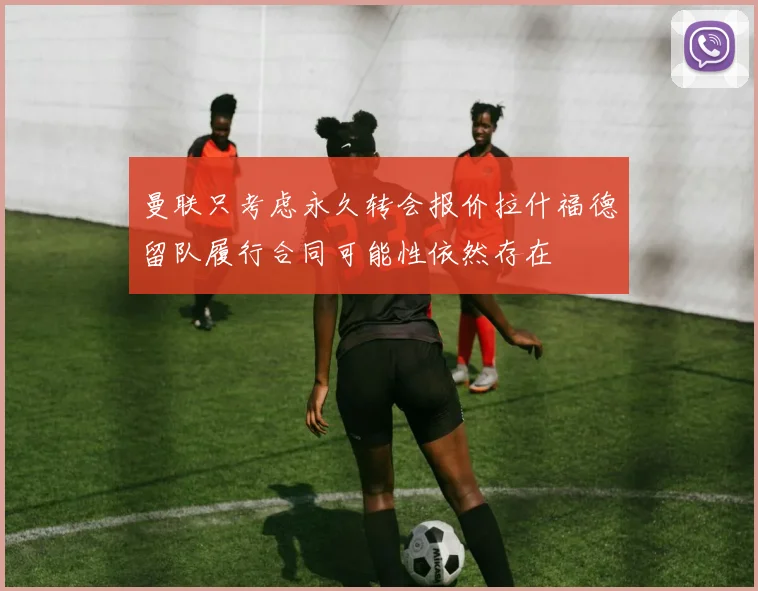 曼联只考虑永久转会报价拉什福德留队履行合同可能性依然存在
