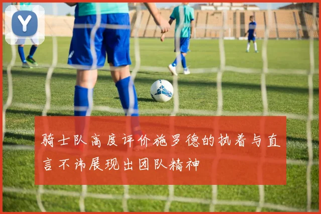 骑士队高度评价施罗德的执着与直言不讳展现出团队精神