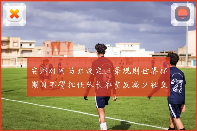 安帅对内马尔设定三条规则世界杯期间不得担任队长和首发减少社交媒体使用