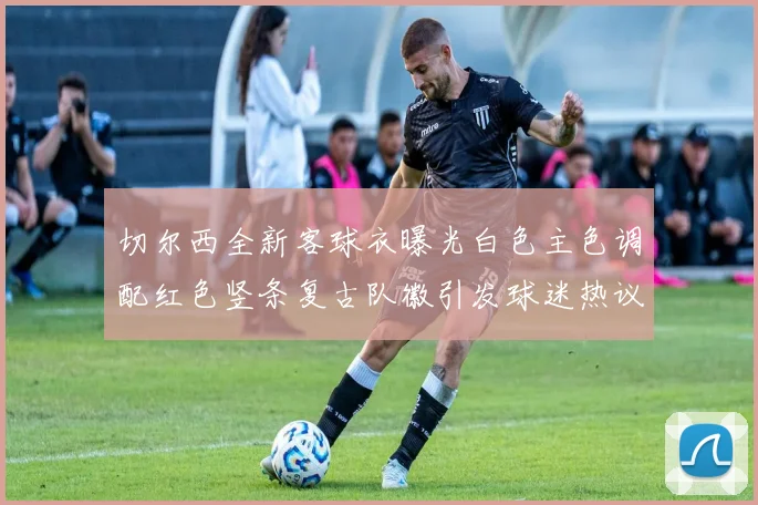 切尔西全新客球衣曝光白色主色调配红色竖条复古队徽引发球迷热议