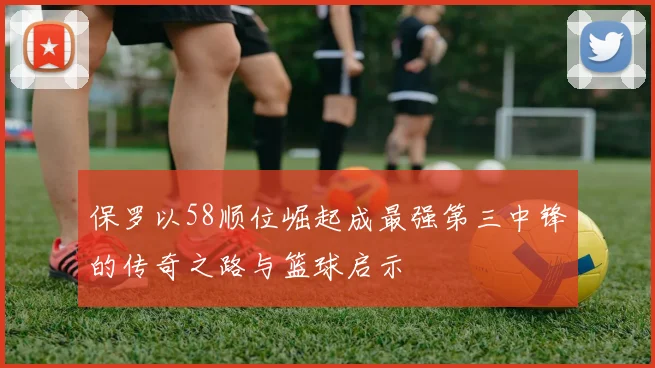 保罗以58顺位崛起成最强第三中锋的传奇之路与篮球启示