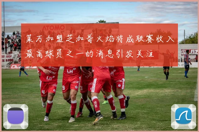 莱万加盟芝加哥火焰将成联赛收入最高球员之一的消息引发关注