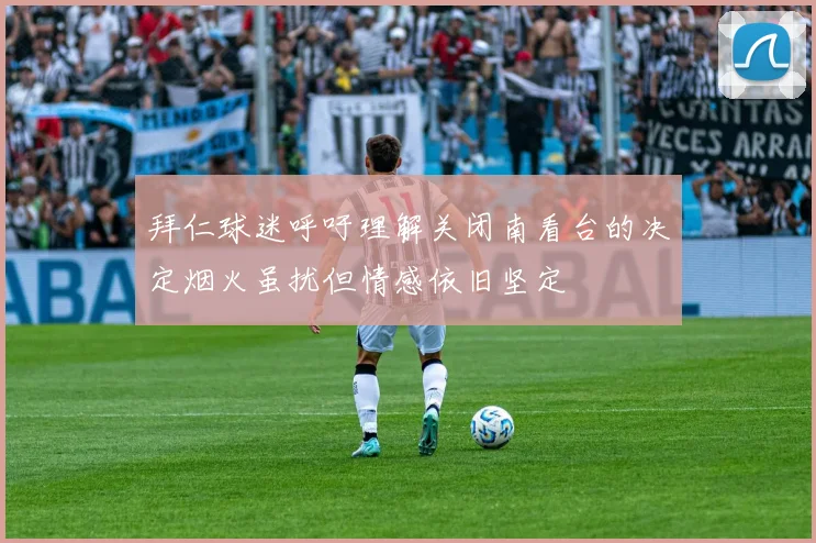 拜仁球迷呼吁理解关闭南看台的决定烟火虽扰但情感依旧坚定