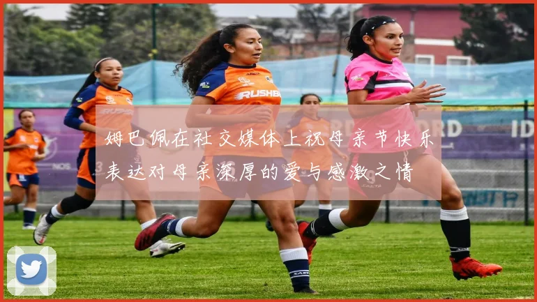 姆巴佩在社交媒体上祝母亲节快乐表达对母亲深厚的爱与感激之情