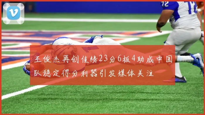 王俊杰再创佳绩23分6板4助成中国队稳定得分利器引发媒体关注