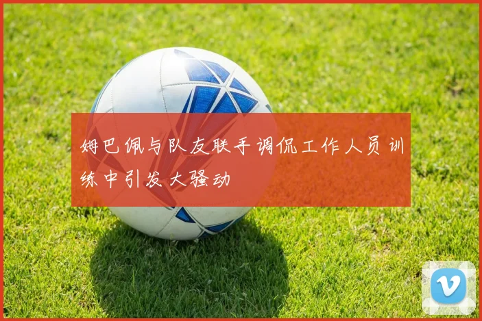 姆巴佩与队友联手调侃工作人员训练中引发大骚动
