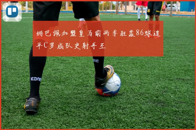 姆巴佩加盟皇马前两季狂轰86球追平C罗成队史射手王