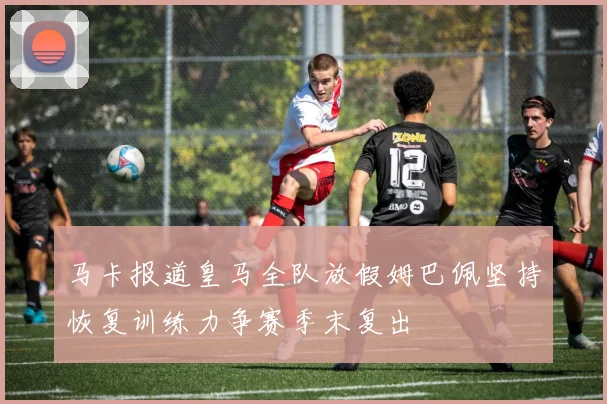 马卡报道皇马全队放假姆巴佩坚持恢复训练力争赛季末复出