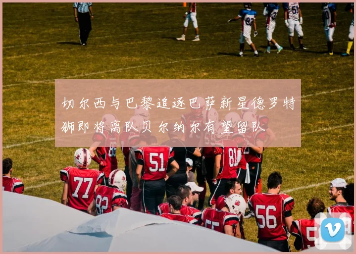 切尔西与巴黎追逐巴萨新星德罗特狮即将离队贝尔纳尔有望留队
