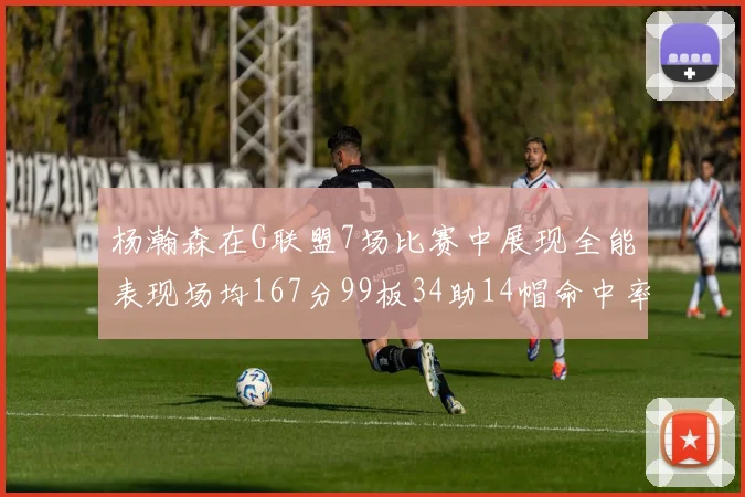 杨瀚森在G联盟7场比赛中展现全能表现场均167分99板34助14帽命中率超五成