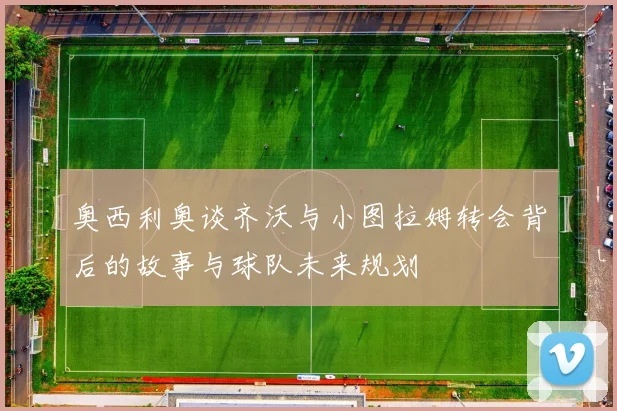 奥西利奥谈齐沃与小图拉姆转会背后的故事与球队未来规划