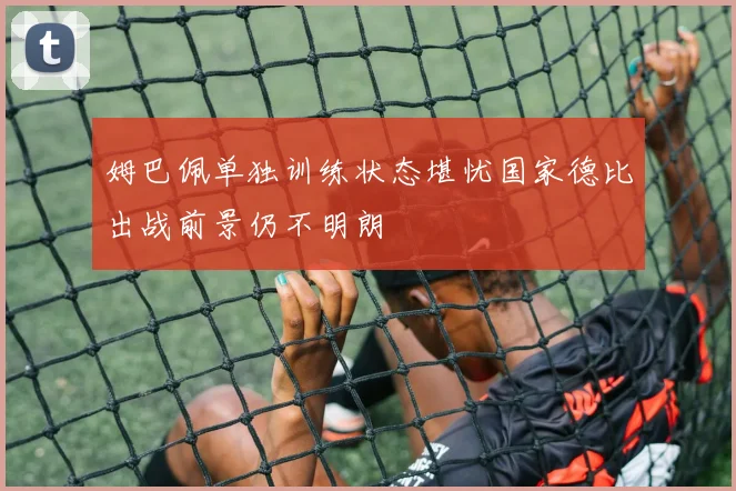 姆巴佩单独训练状态堪忧国家德比出战前景仍不明朗