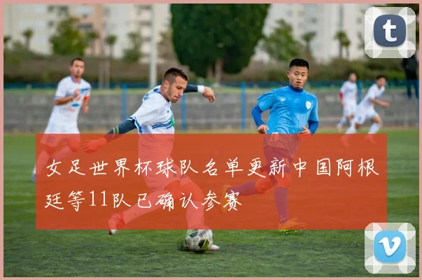 女足世界杯球队名单更新中国阿根廷等11队已确认参赛