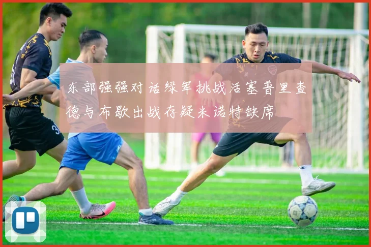 东部强强对话绿军挑战活塞普里查德与布歇出战存疑米诺特缺席