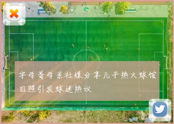 字母哥母亲社媒分享儿子热火球馆旧照引发球迷热议