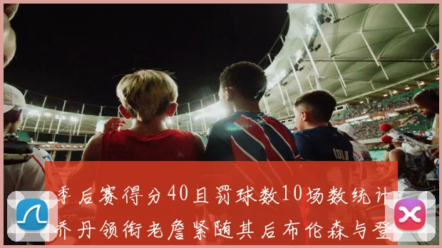 季后赛得分40且罚球数10场数统计乔丹领衔老詹紧随其后布伦森与登库并肩奋战