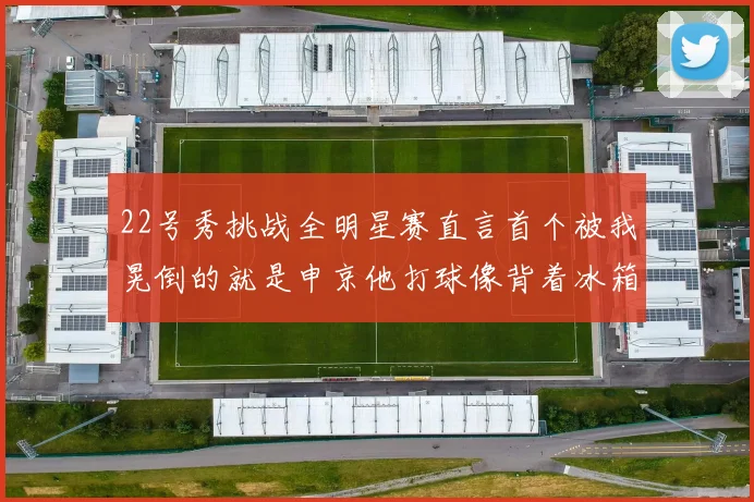 22号秀挑战全明星赛直言首个被我晃倒的就是申京他打球像背着冰箱一样笨重