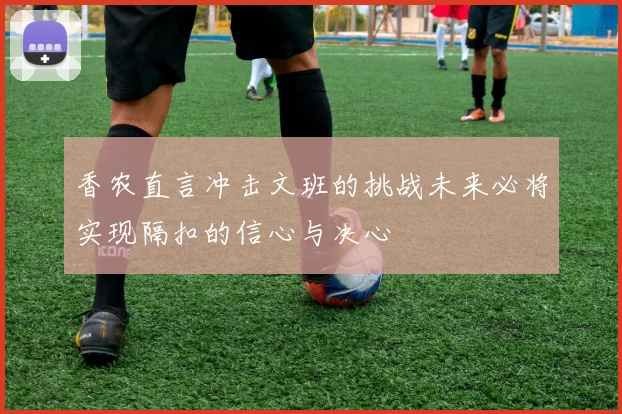 香农直言冲击文班的挑战未来必将实现隔扣的信心与决心