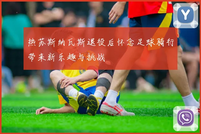 热苏斯纳瓦斯退役后怀念足球骑行带来新乐趣与挑战