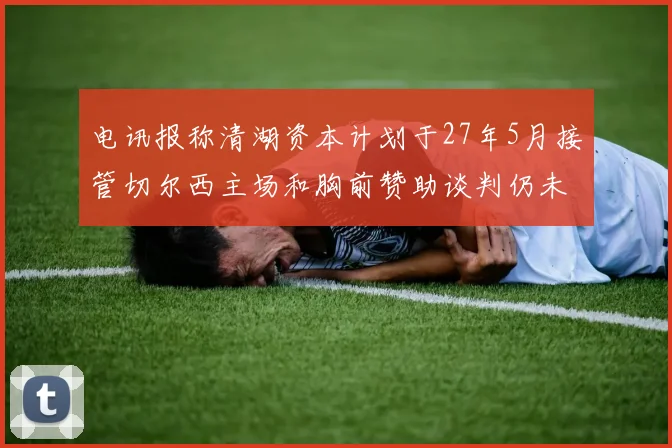 电讯报称清湖资本计划于27年5月接管切尔西主场和胸前赞助谈判仍未取得进展